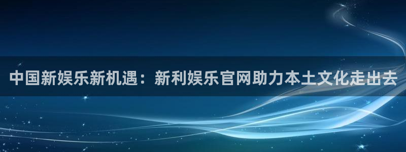 沐鸣平台：中国新娱乐新机遇：新利娱乐官网助力本土文化走出去