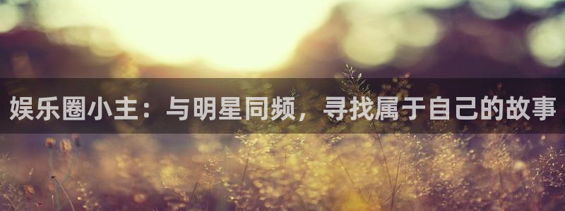 沐鸣代理：娱乐圈小主：与明星同频，寻找属于自己的故事